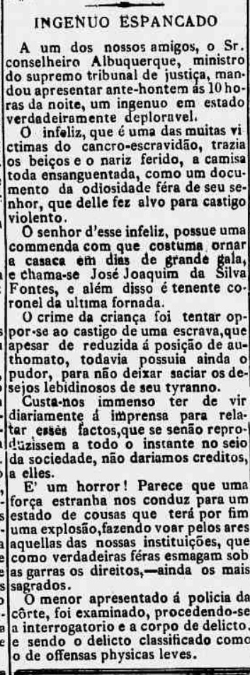 Recorte do jornal Gazeta da Tarde, do Rio de Janeiro, publicado em 28 de janeiro de 1884. A matéria, intitulada Ingênuo Espancado, denuncia um caso de violência contra um menino negro escravizado, apresentado à polícia com o rosto ferido e sangrando após ser brutalmente punido por seu senhor, José Joaquim da Silva Fontes. O texto condena a frequência de abusos desse tipo e descreve a impunidade que os escravizados enfrentavam